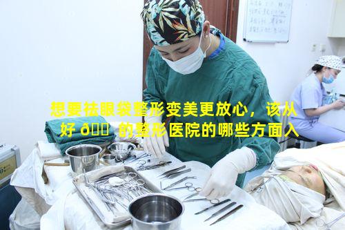 想要祛眼袋整形变美更放心，该从好 🐠 的整形医院的哪些方面入手 🍁 呢